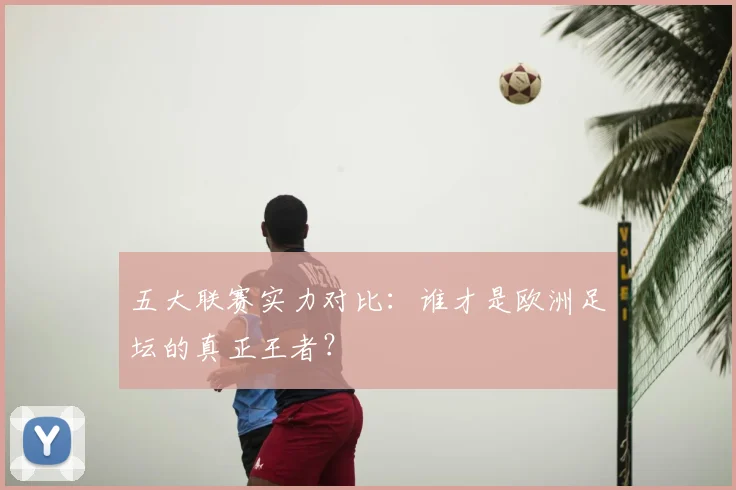五大联赛实力对比:谁才是欧洲足坛的真正王者?