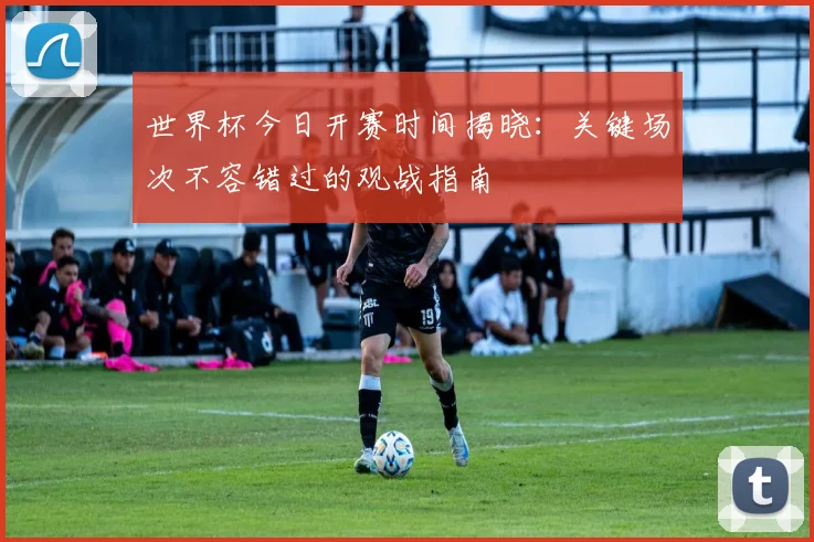 世界杯今日开赛时间揭晓:关键场次不容错过的观战指南