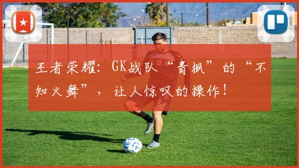 王者荣耀:GK战队“青枫”的“不知火舞”,让人惊叹的操作!