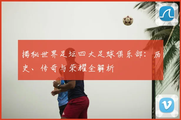 揭秘世界足坛四大足球俱乐部：历史、传奇与荣耀全解析