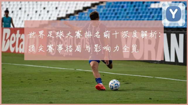 世界足球大赛排名前十深度解析:顶尖赛事格局与影响力全览