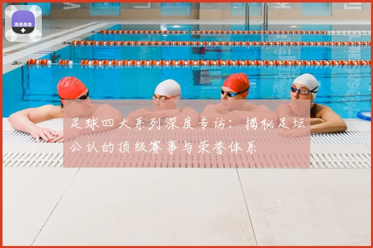 足球四大系列深度专访：揭秘足坛公认的顶级赛事与荣誉体系