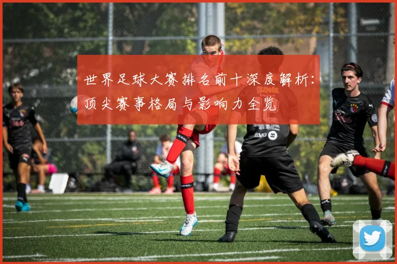 世界足球大赛排名前十深度解析:顶尖赛事格局与影响力全览